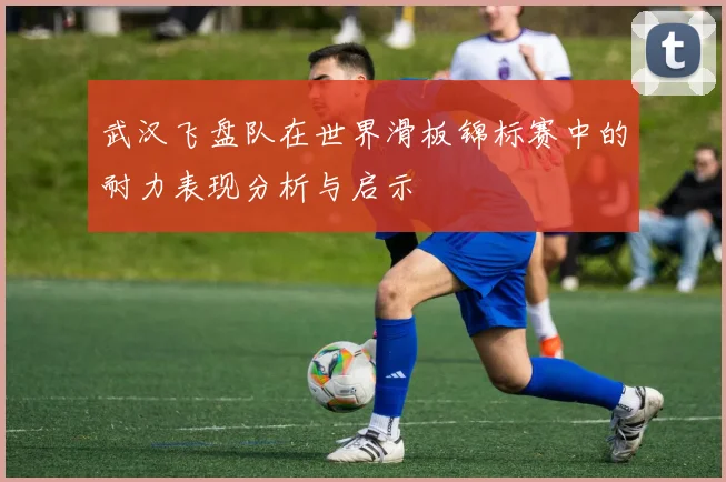 武汉飞盘队在世界滑板锦标赛中的耐力表现分析与启示