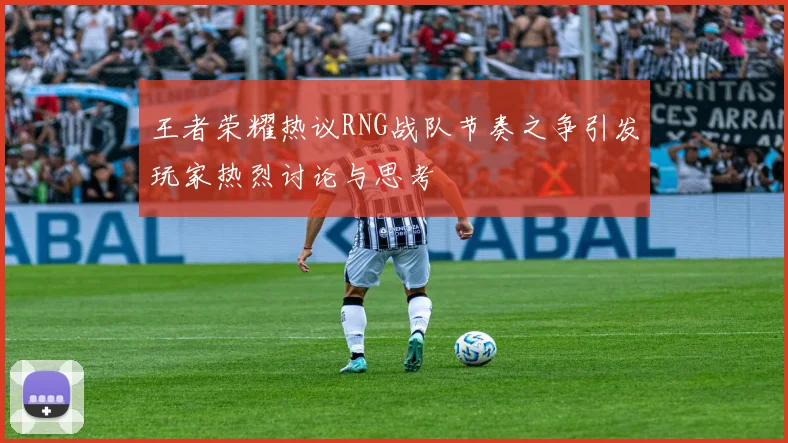 王者荣耀热议RNG战队节奏之争引发玩家热烈讨论与思考