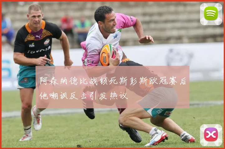 阿森纳德比战锁死斯彭斯欧冠赛后他嘲讽反击引发热议
