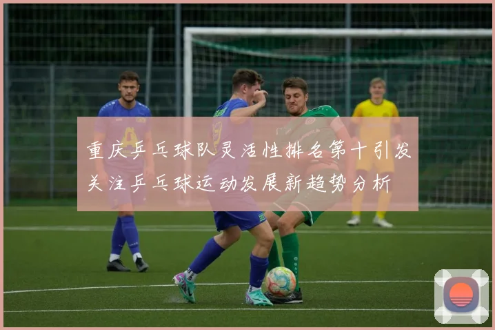 重庆乒乓球队灵活性排名第十引发关注乒乓球运动发展新趋势分析
