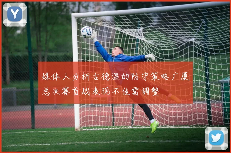 媒体人分析古德温的防守策略广厦总决赛首战表现不佳需调整